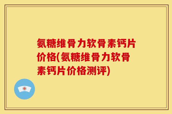 氨糖维骨力软骨素钙片价格(氨糖维骨力软骨素钙片价格测评)