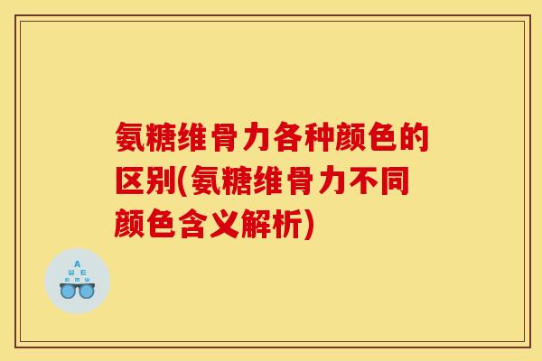 氨糖维骨力各种颜色的区别(氨糖维骨力不同颜色含义解析)