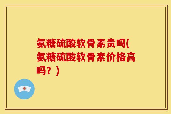 氨糖硫酸软骨素贵吗(氨糖硫酸软骨素价格高吗？)