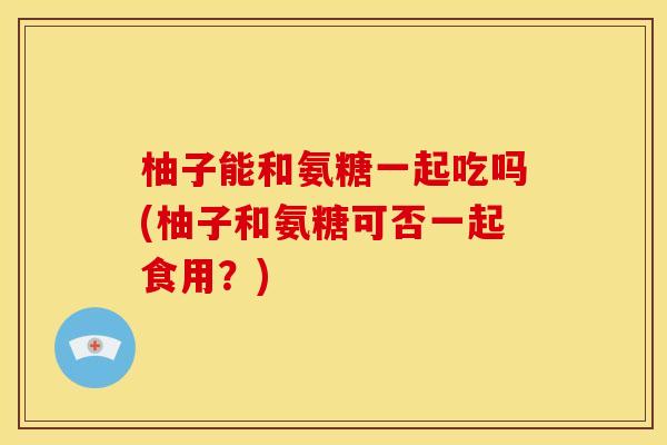 柚子能和氨糖一起吃吗(柚子和氨糖可否一起食用？)
