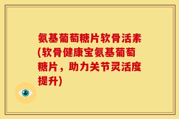 氨基葡萄糖片软骨活素(软骨健康宝氨基葡萄糖片,助力关节灵活度提升) 氨基葡萄糖片软骨活素(软骨健康宝氨基葡萄糖片,助力关节灵活度提升)