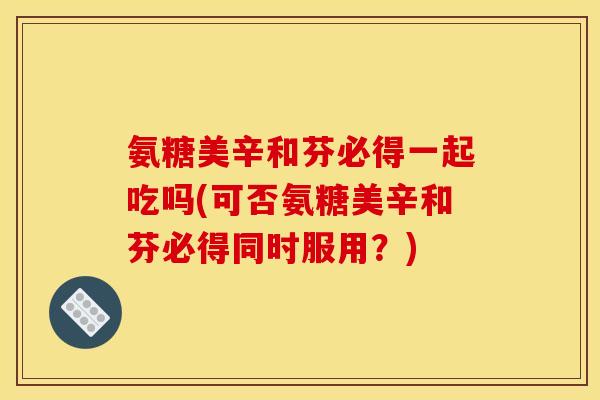 氨糖美辛和芬必得一起吃吗(可否氨糖美辛和芬必得同时服用？)