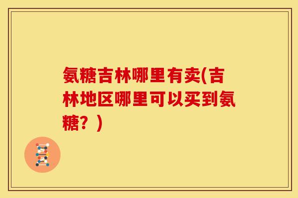 氨糖吉林哪里有卖(吉林地区哪里可以买到氨糖？)