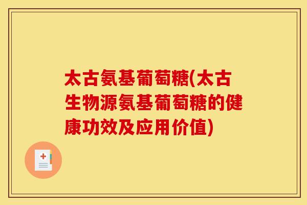 太古氨基葡萄糖(太古生物源氨基葡萄糖的健康功效及应用价值)