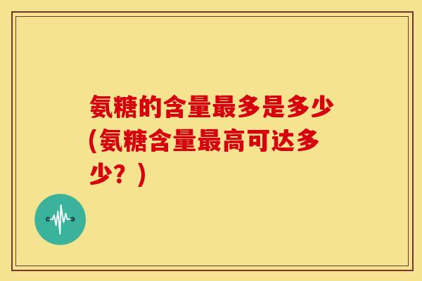 氨糖的含量多是多少(氨糖含量高可达多少?) 氨糖的含量多是多少(氨糖含量高可达多少?)