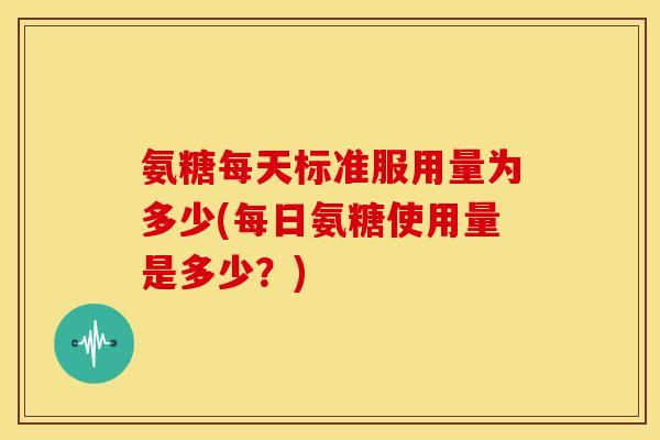 氨糖每天标准服用量为多少(每日氨糖使用量是多少？)