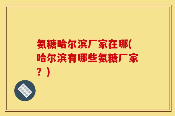 氨糖哈尔滨厂家在哪(哈尔滨有哪些氨糖厂家？)