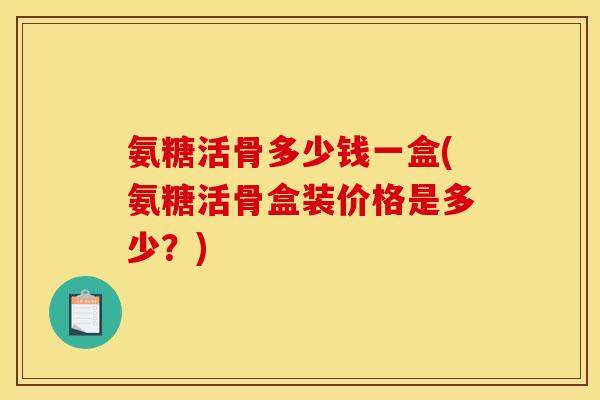 氨糖活骨多少钱一盒(氨糖活骨盒装价格是多少？)