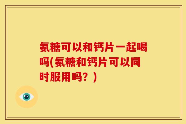 氨糖可以和钙片一起喝吗(氨糖和钙片可以同时服用吗？)