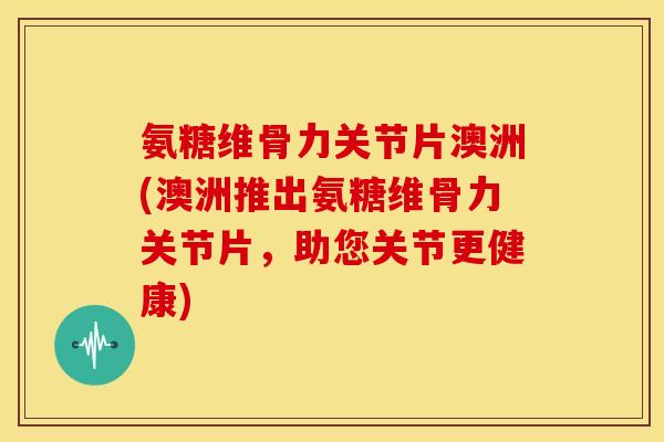 氨糖维骨力关节片澳洲(澳洲推出氨糖维骨力关节片，助您关节更健康)