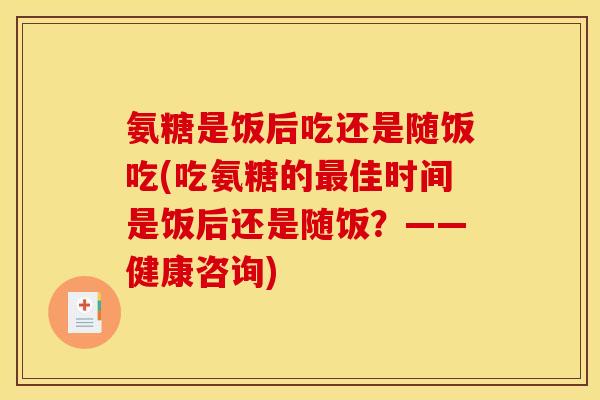 氨糖是饭后吃还是随饭吃(吃氨糖的佳时间是饭后还是随饭？——健康咨询)