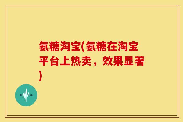 氨糖淘宝(氨糖在淘宝平台上热卖，效果显著)