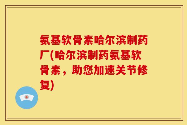 氨基软骨素哈尔滨制药厂(哈尔滨制药氨基软骨素，助您加速关节修复)