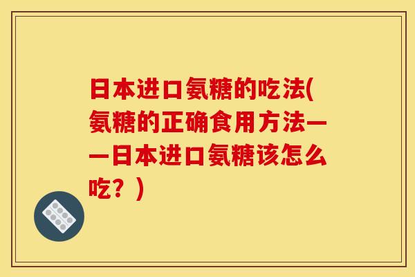 日本进口氨糖的吃法(氨糖的正确食用方法——日本进口氨糖该怎么吃？)