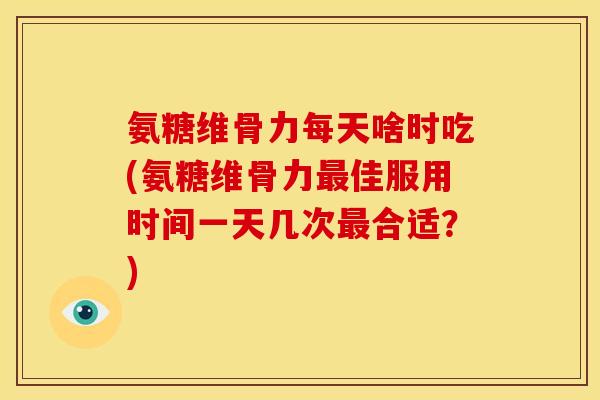 氨糖维骨力每天啥时吃(氨糖维骨力最佳服用时间一天几次最合适？)