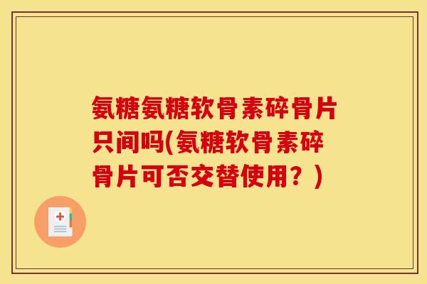 氨糖氨糖软骨素碎骨片只间吗(氨糖软骨素碎骨片可否交替使用?) 氨糖氨糖软骨素碎骨片只间吗(氨糖软骨素碎骨片可否交替使用?)