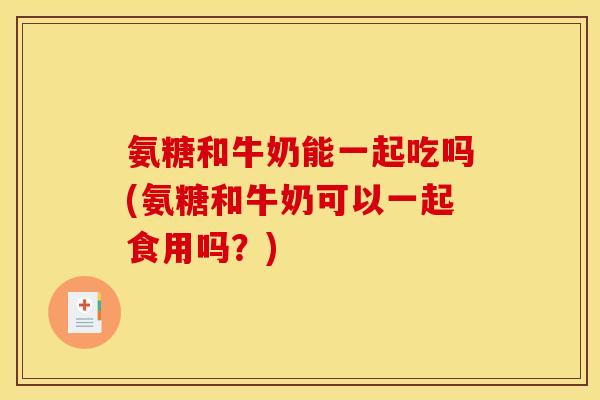 氨糖和牛奶能一起吃吗(氨糖和牛奶可以一起食用吗？)