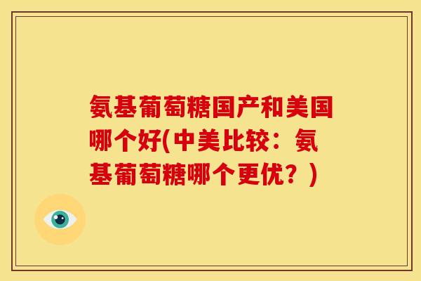 氨基葡萄糖国产和美国哪个好(中美比较：氨基葡萄糖哪个更优？)