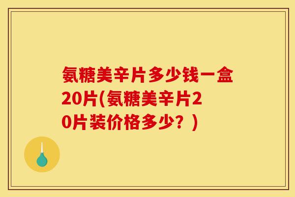 氨糖美辛片多少钱一盒20片(氨糖美辛片20片装价格多少？)