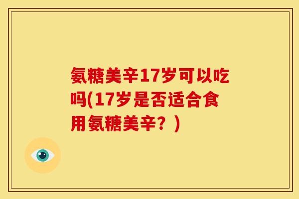 氨糖美辛17岁可以吃吗(17岁是否适合食用氨糖美辛？)