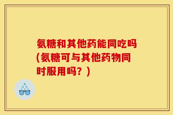 氨糖和其他药能同吃吗(氨糖可与其他同时服用吗？)