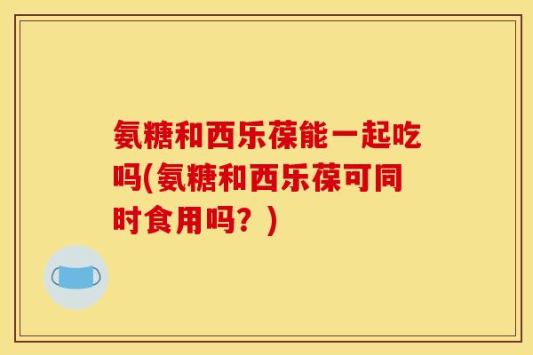 氨糖和西乐葆能一起吃吗(氨糖和西乐葆可同时食用吗？)