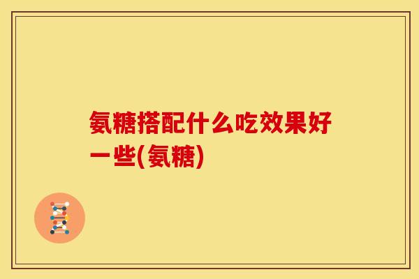 氨糖搭配什么吃效果好一些(氨糖)