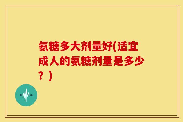 氨糖多大剂量好(适宜成人的氨糖剂量是多少？)