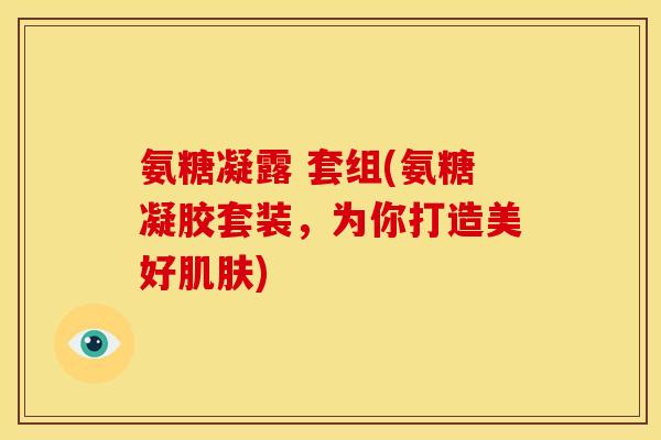 氨糖凝露 套组(氨糖凝胶套装，为你打造美好肌肤)