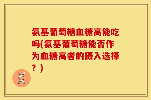 氨基葡萄糖血糖高能吃吗(氨基葡萄糖能否作为血糖高者的摄入选择？)