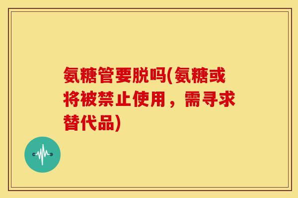 氨糖管要脱吗(氨糖或将被禁止使用,需寻求替代品) 氨糖管要脱吗(氨糖或将被禁止使用,需寻求替代品)