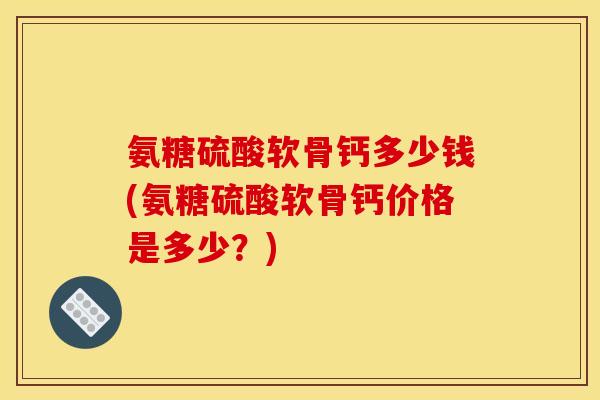 氨糖硫酸软骨钙多少钱(氨糖硫酸软骨钙价格是多少？)