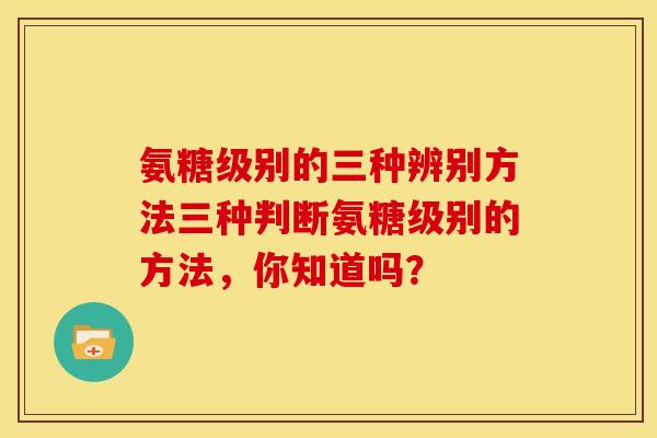 氨糖级别的三种辨别方法三种判断氨糖级别的方法，你知道吗？