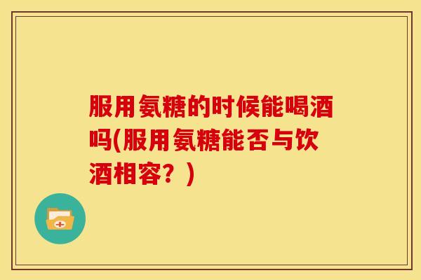 服用氨糖的时候能喝酒吗(服用氨糖能否与饮酒相容?) 服用氨糖的时候能喝酒吗(服用氨糖能否与饮酒相容?)