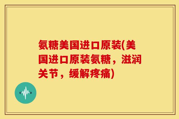 氨糖美国进口原装(美国进口原装氨糖，滋润关节，缓解疼痛)