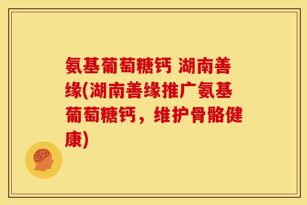 氨基葡萄糖钙 湖南善缘(湖南善缘推广氨基葡萄糖钙，维护骨骼健康)