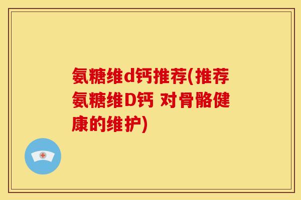 氨糖维d钙推荐(推荐氨糖维D钙 对骨骼健康的维护)