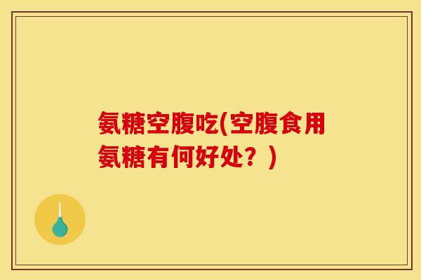 氨糖空腹吃(空腹食用氨糖有何好处？)