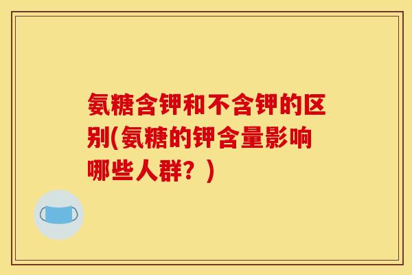 氨糖含钾和不含钾的区别(氨糖的钾含量影响哪些人群？)
