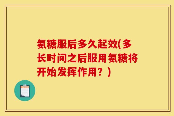 氨糖服后多久起效(多长时间之后服用氨糖将开始发挥作用？)