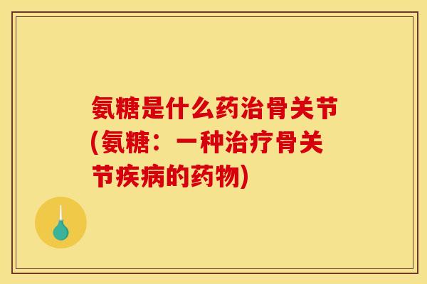 氨糖是什么药治骨关节(氨糖：一种治疗骨关节疾病的药物)