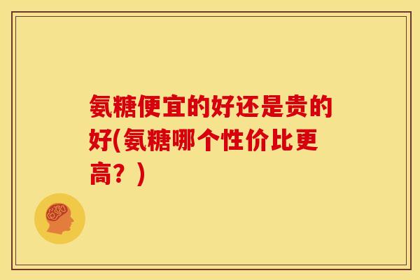 氨糖便宜的好还是贵的好(氨糖哪个性价比更高?) 氨糖便宜的好还是贵的好(氨糖哪个性价比更高?)
