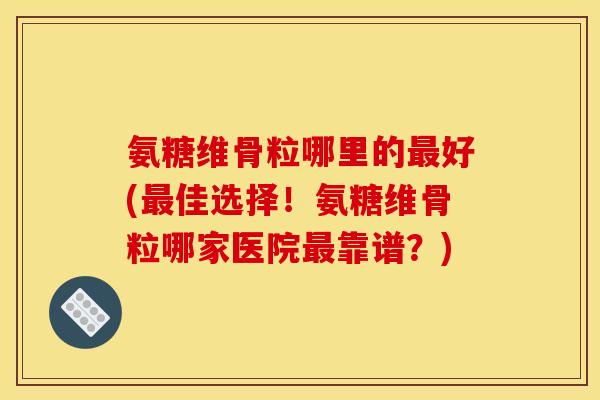 氨糖维骨粒哪里的最好(最佳选择！氨糖维骨粒哪家医院最靠谱？)