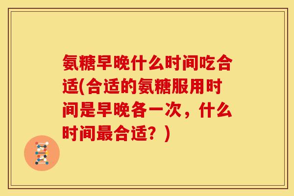 氨糖早晚什么时间吃合适(合适的氨糖服用时间是早晚各一次，什么时间最合适？)