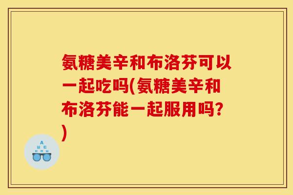 氨糖美辛和布洛芬可以一起吃吗(氨糖美辛和布洛芬能一起服用吗？)