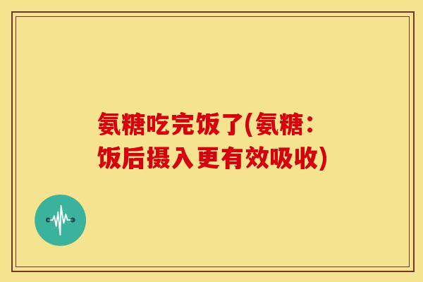 氨糖吃完饭了(氨糖：饭后摄入更有效吸收)