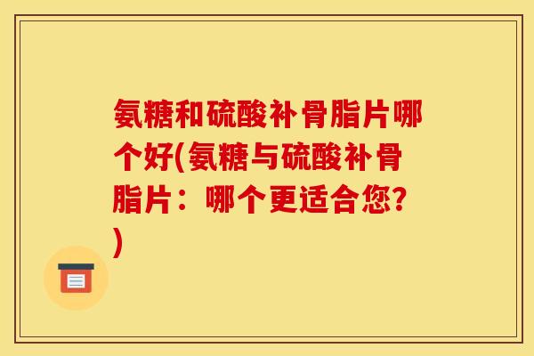 氨糖和硫酸补骨脂片哪个好(氨糖与硫酸补骨脂片：哪个更适合您？)