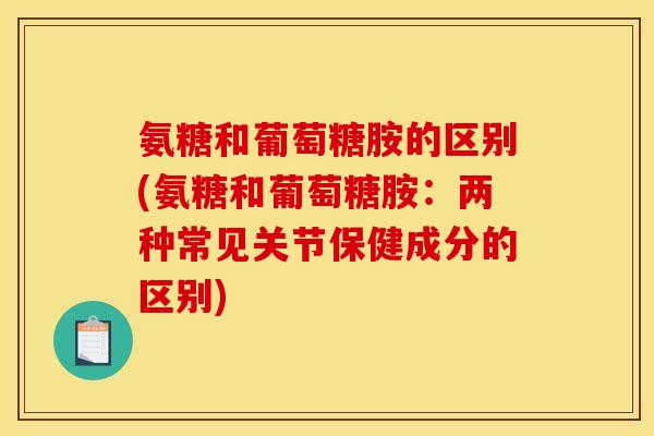 氨糖和葡萄糖胺的区别(氨糖和葡萄糖胺：两种常见关节保健成分的区别)