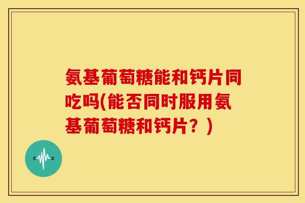 氨基葡萄糖能和钙片同吃吗(能否同时服用氨基葡萄糖和钙片？)