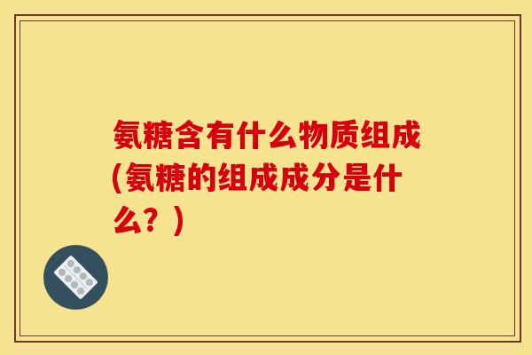 氨糖含有什么物质组成(氨糖的组成成分是什么？)